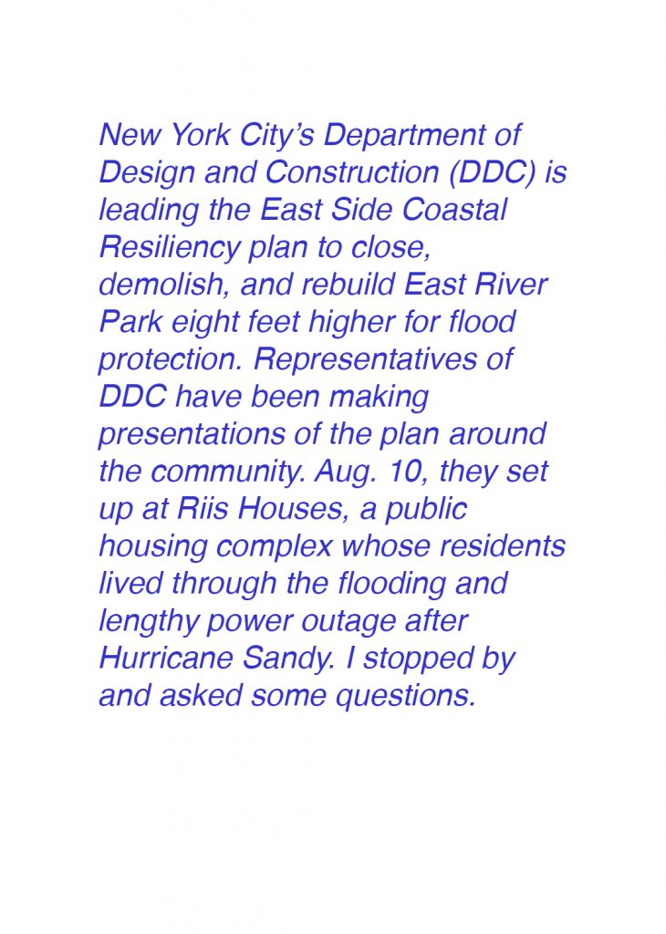 Department of Design and Construction (DDC) is leading the East Side Coastal Resiliency plan to close, demolish, and rebuild East River Park eight feet higher for flood protection. Representatives of DDC have been making presentations of the plan all over the community for months. Aug. 10, they set up at Riis Houses, a public housing complex whose residents lived through the flooding and lengthy power outage after Hurricane Sandy. I stopped by and asked some questions.